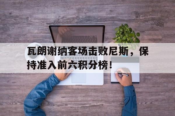 DB彩票平台-瓦朗谢纳客场击败尼斯，保持准入前六积分榜！的简单介绍